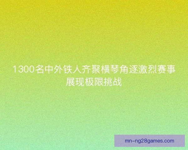 1300名中外铁人齐聚横琴角逐激烈赛事展现极限挑战