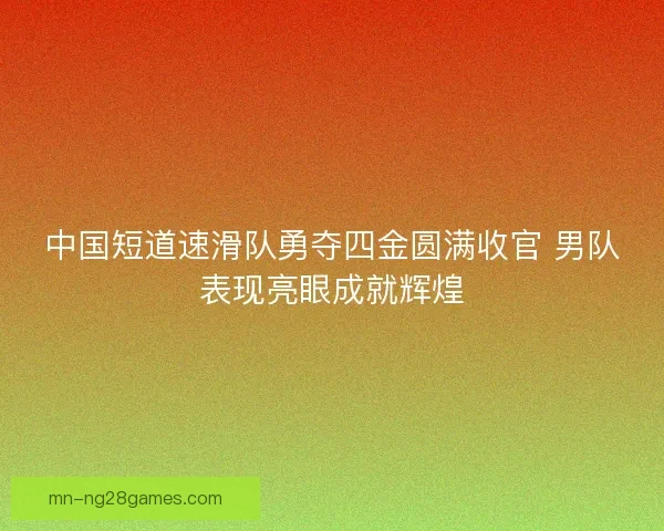中国短道速滑队勇夺四金圆满收官 男队表现亮眼成就辉煌
