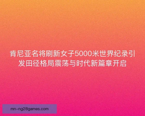 肯尼亚名将刷新女子5000米世界纪录引发田径格局震荡与时代新篇章开启 肯尼亚名将刷新女子5000米世界纪录引发田径格局震荡与时代新篇章开启