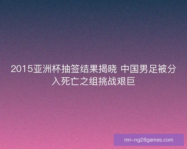 2015亚洲杯抽签结果揭晓 中国男足被分入死亡之组挑战艰巨 2015亚洲杯抽签结果揭晓 中国男足被分入死亡之组挑战艰巨