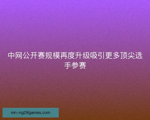 中网公开赛规模再度升级吸引更多顶尖选手参赛