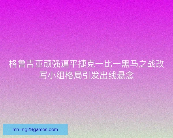 格鲁吉亚顽强逼平捷克一比一黑马之战改写小组格局引发出线悬念