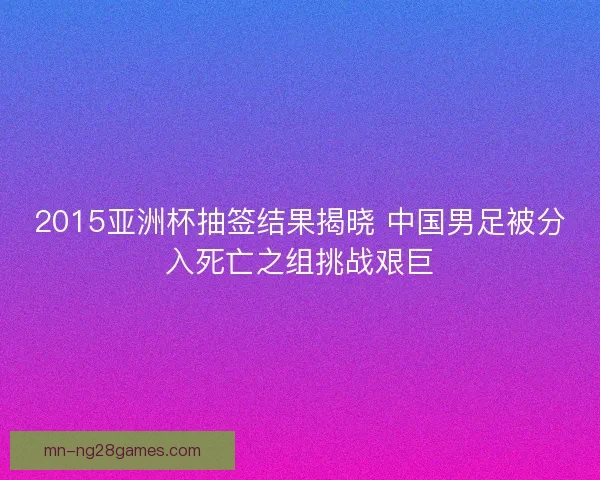 2015亚洲杯抽签结果揭晓 中国男足被分入死亡之组挑战艰巨