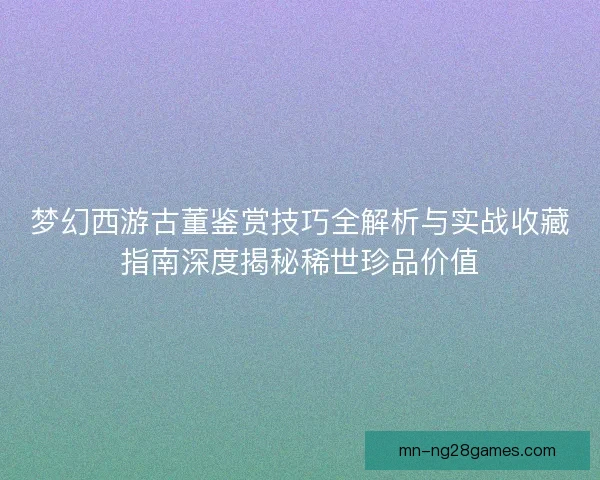 梦幻西游古董鉴赏技巧全解析与实战收藏指南深度揭秘稀世珍品价值