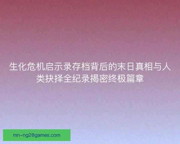 生化危机启示录存档背后的末日真相与人类抉择全纪录揭密终极篇章