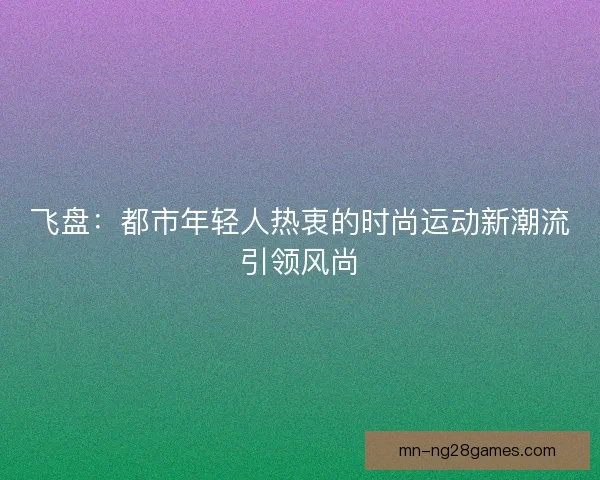 飞盘：都市年轻人热衷的时尚运动新潮流引领风尚