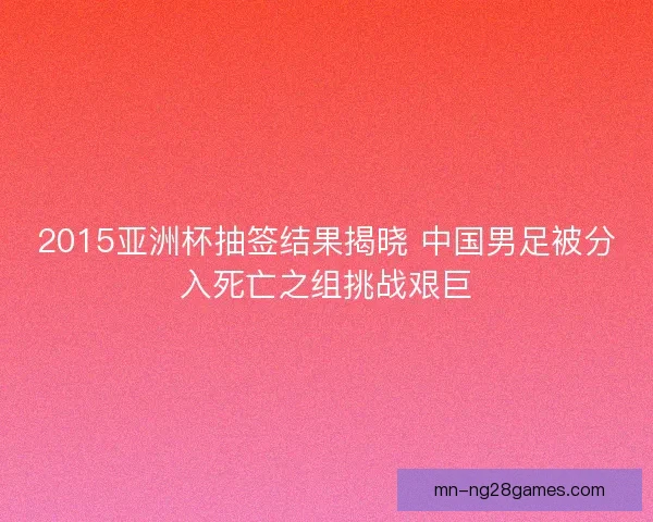 2015亚洲杯抽签结果揭晓 中国男足被分入死亡之组挑战艰巨 2015亚洲杯抽签结果揭晓 中国男足被分入死亡之组挑战艰巨