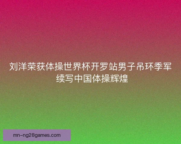 刘洋荣获体操世界杯开罗站男子吊环季军 续写中国体操辉煌