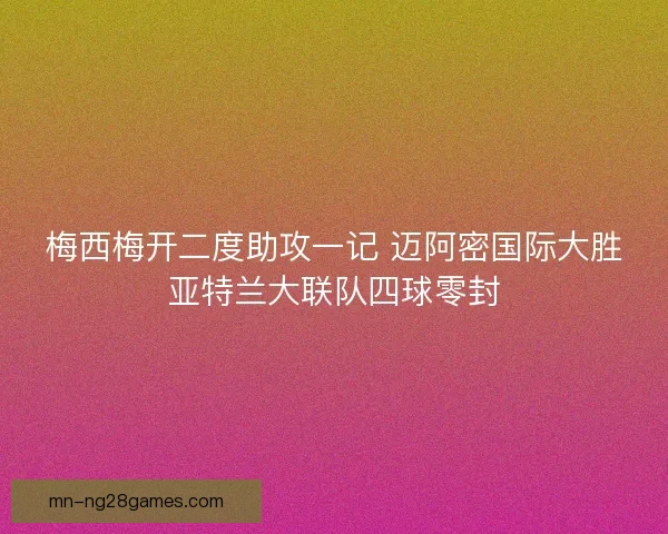 梅西梅开二度助攻一记 迈阿密国际大胜亚特兰大联队四球零封