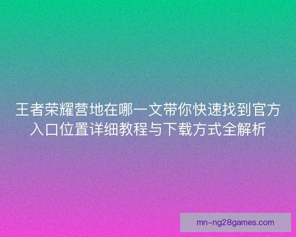 王者荣耀营地在哪一文带你快速找到官方入口位置详细教程与下载方式全解析
